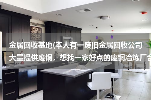 金属回收基地(本人有一废旧金属回收公司大量提供废铜，想找一家好点的废铜冶炼厂合作。请大家帮忙提供信息。本人万分感)