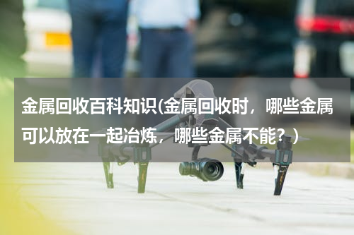 金属回收百科知识(金属回收时，哪些金属可以放在一起冶炼，哪些金属不能？)