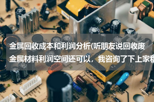 金属回收成本和利润分析(听朋友说回收废金属材料利润空间还可以，我咨询了下上家和下家，发现价格都差不多，没有多少利润空间赚啊)