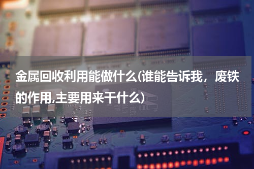 金属回收利用能做什么(谁能告诉我，废铁的作用,主要用来干什么)