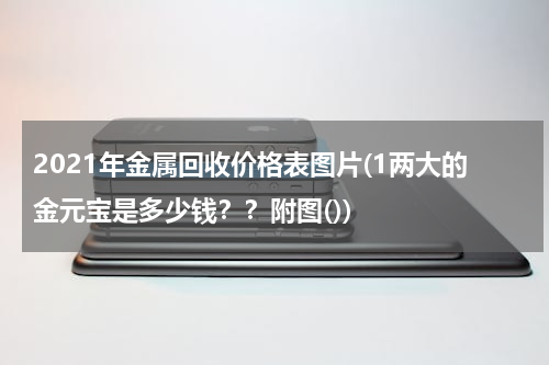 2021年金属回收价格表图片(1两大的金元宝是多少钱？？附图())