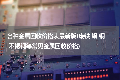 各种金属回收价格表最新版(废铁 铝 铜 不锈钢等常见金属回收价格)