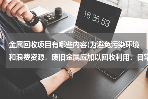金属回收项目有哪些内容(为避免污染环境和浪费资源，废旧金属应加以回收利用，日常生活中的废旧金属，回收最多的是什么)