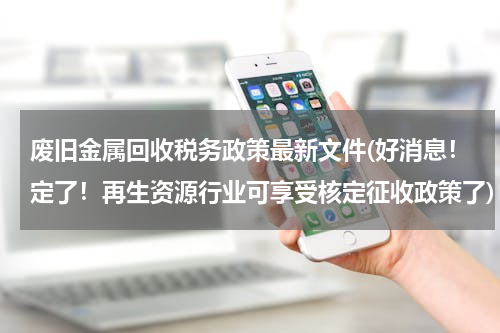 废旧金属回收税务政策最新文件(好消息！定了！再生资源行业可享受核定征收政策了)