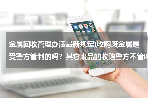 金属回收管理办法最新规定(收购废金属是受警方管制的吗？其它废品的收购警方不管吗？)