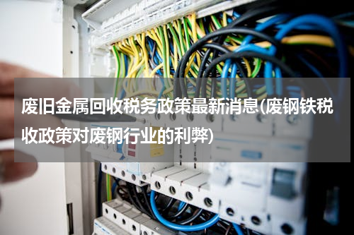 废旧金属回收税务政策最新消息(废钢铁税收政策对废钢行业的利弊)