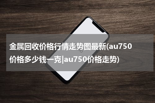 金属回收价格行情走势图最新(au750价格多少钱一克|au750价格走势)