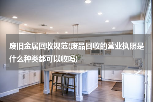 废旧金属回收规范(废品回收的营业执照是什么种类都可以收吗)