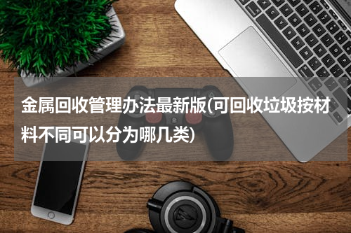 金属回收管理办法最新版(可回收垃圾按材料不同可以分为哪几类)