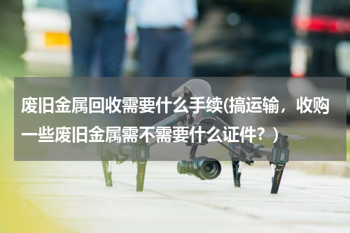 废旧金属回收需要什么手续(搞运输，收购一些废旧金属需不需要什么证件？)