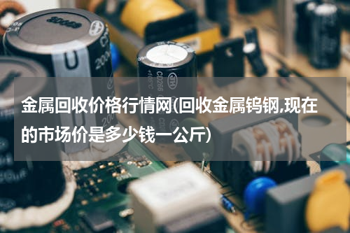 金属回收价格行情网(回收金属钨钢,现在的市场价是多少钱一公斤)
