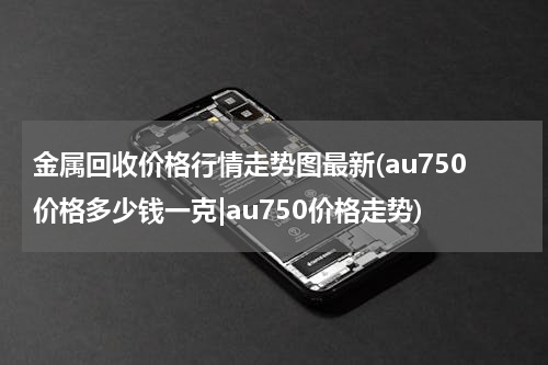 金属回收价格行情走势图最新(au750价格多少钱一克|au750价格走势)