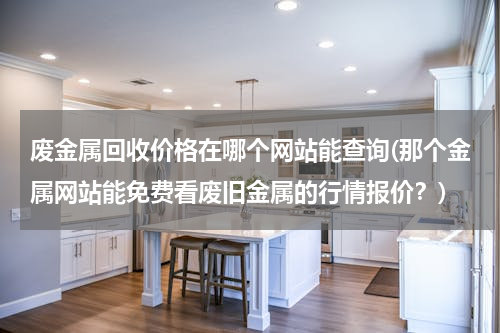 废金属回收价格在哪个网站能查询(那个金属网站能免费看废旧金属的行情报价？)