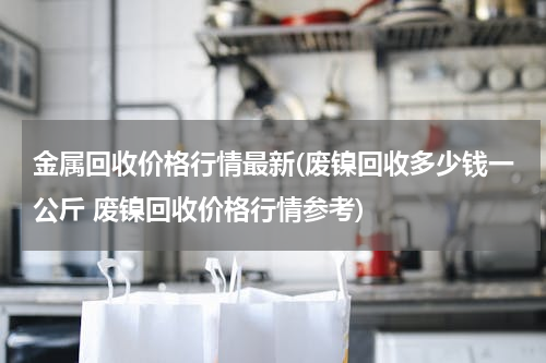 金属回收价格行情最新(废镍回收多少钱一公斤 废镍回收价格行情参考)