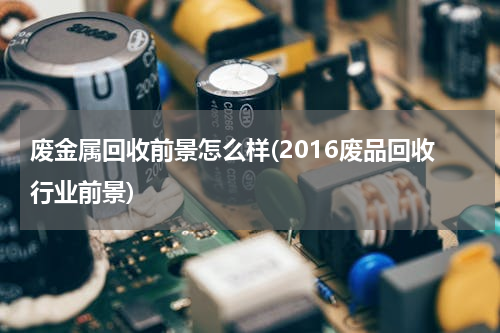 废金属回收前景怎么样(2016废品回收行业前景)