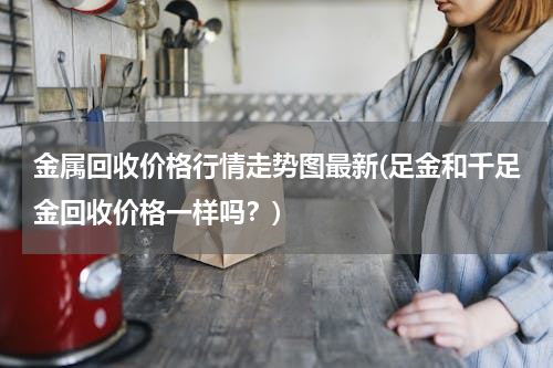 金属回收价格行情走势图最新(足金和千足金回收价格一样吗？)