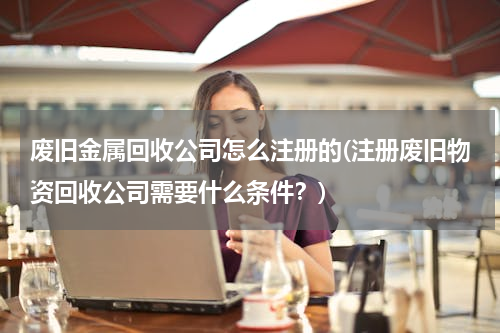 废旧金属回收公司怎么注册的(注册废旧物资回收公司需要什么条件？)
