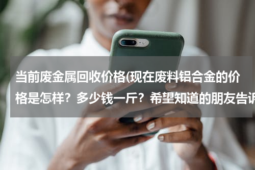 当前废金属回收价格(现在废料铝合金的价格是怎样？多少钱一斤？希望知道的朋友告诉我谢谢！)
