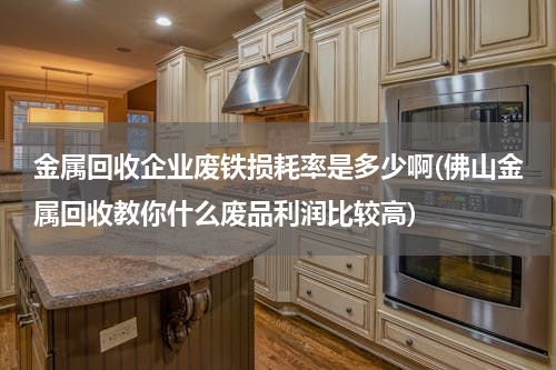 金属回收企业废铁损耗率是多少啊(佛山金属回收教你什么废品利润比较高)