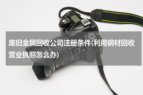 废旧金属回收公司注册条件(利用钢材回收营业执照怎么办)