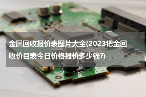 金属回收报价表图片大全(2023钯金回收价目表今日价格报价多少钱?)