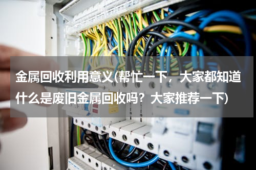 金属回收利用意义(帮忙一下，大家都知道什么是废旧金属回收吗？大家推荐一下)