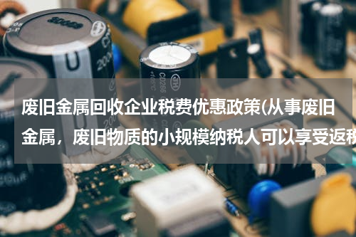 废旧金属回收企业税费优惠政策(从事废旧金属，废旧物质的小规模纳税人可以享受返税吗)