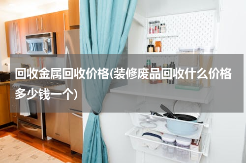回收金属回收价格(装修废品回收什么价格多少钱一个)