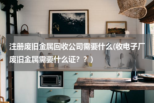 注册废旧金属回收公司需要什么(收电子厂废旧金属需要什么证？？)