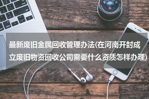最新废旧金属回收管理办法(在河南开封成立废旧物资回收公司需要什么资质怎样办理)