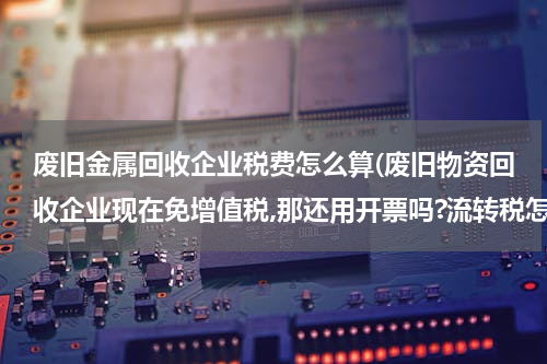 废旧金属回收企业税费怎么算(废旧物资回收企业现在免增值税,那还用开票吗?流转税怎么算啊?很不了解,求高手指点)