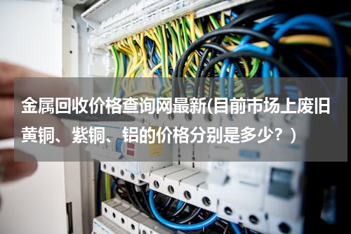 金属回收价格查询网最新(目前市场上废旧黄铜、紫铜、铝的价格分别是多少？)
