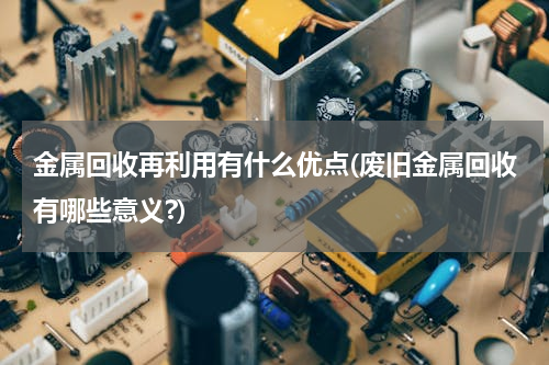 金属回收再利用有什么优点(废旧金属回收有哪些意义?)