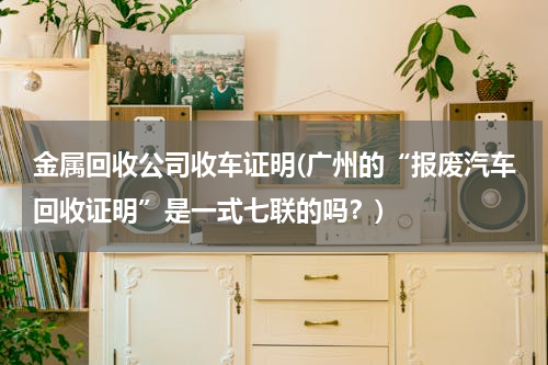 金属回收公司收车证明(广州的“报废汽车回收证明”是一式七联的吗？)