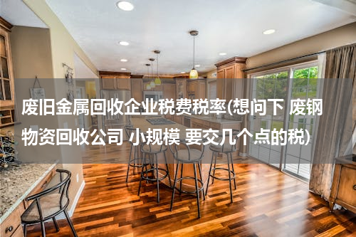 废旧金属回收企业税费税率(想问下 废钢物资回收公司 小规模 要交几个点的税)