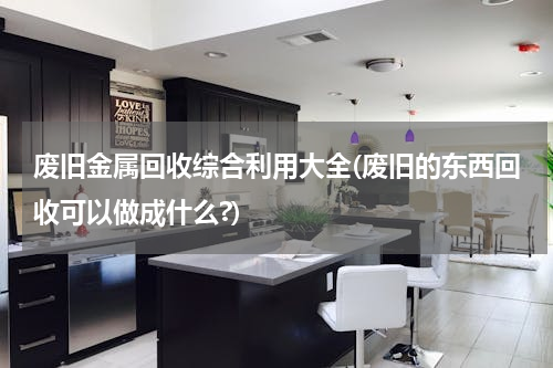 废旧金属回收综合利用大全(废旧的东西回收可以做成什么?)