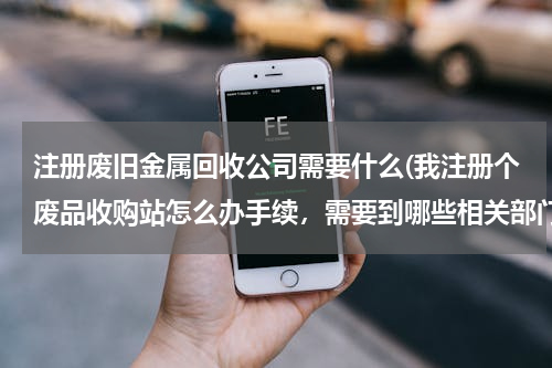 注册废旧金属回收公司需要什么(我注册个废品收购站怎么办手续，需要到哪些相关部门呢？)