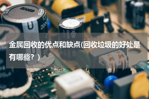 金属回收的优点和缺点(回收垃圾的好处是有哪些？)