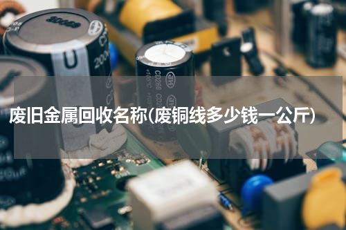 废旧金属回收名称(废铜线多少钱一公斤)
