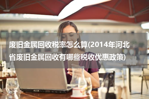 废旧金属回收税率怎么算(2014年河北省废旧金属回收有哪些税收优惠政策)