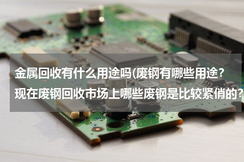 金属回收有什么用途吗(废钢有哪些用途？现在废钢回收市场上哪些废钢是比较紧俏的？比较有用的？有没有大神或者专业从事这方面的)