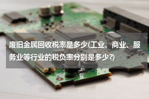 废旧金属回收税率是多少(工业、商业、服务业等行业的税负率分别是多少?)