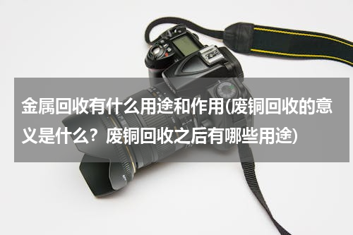 金属回收有什么用途和作用(废铜回收的意义是什么？废铜回收之后有哪些用途)
