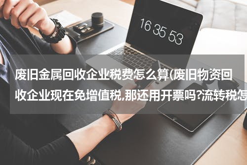 废旧金属回收企业税费怎么算(废旧物资回收企业现在免增值税,那还用开票吗?流转税怎么算啊?很不了解,求高手指点)