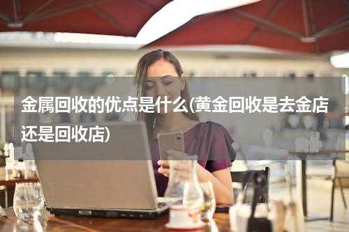 金属回收的优点是什么(黄金回收是去金店还是回收店)