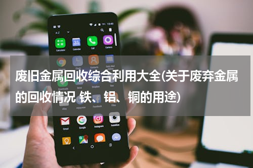 废旧金属回收综合利用大全(关于废弃金属的回收情况 铁、铝、铜的用途)