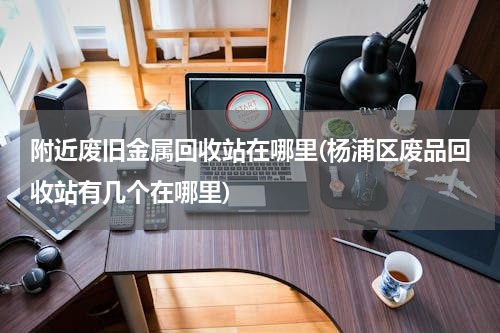 附近废旧金属回收站在哪里(杨浦区废品回收站有几个在哪里)