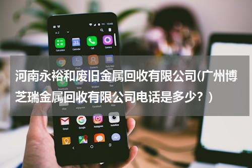 河南永裕和废旧金属回收有限公司(广州博芝瑞金属回收有限公司电话是多少？)