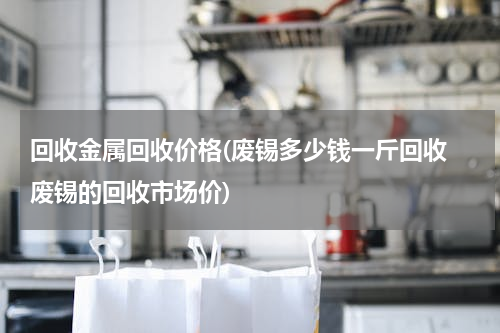 回收金属回收价格(废锡多少钱一斤回收 废锡的回收市场价)