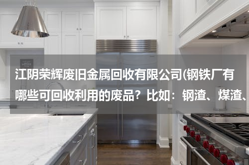 江阴荣辉废旧金属回收有限公司(钢铁厂有哪些可回收利用的废品？比如：钢渣、煤渣、费热余热回收，还有哪些可以再生利用的。谢谢了)